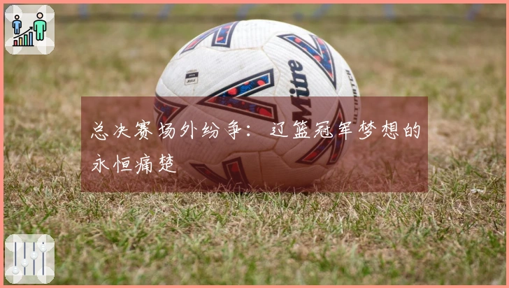 总决赛场外纷争：辽篮冠军梦想的永恒痛楚