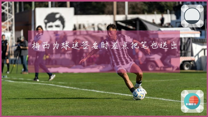 梅西为球迷签名时差点把笔也送出